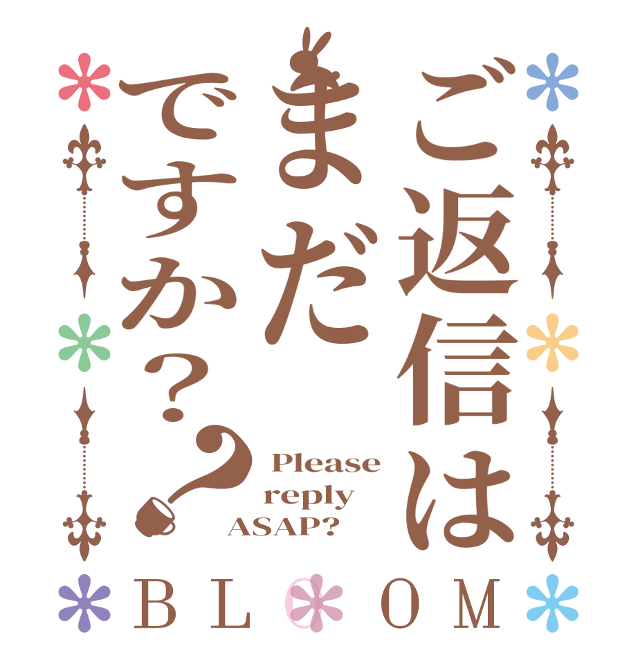 ご返信はまだですか？？BLOOM  Please reply ASAP?  