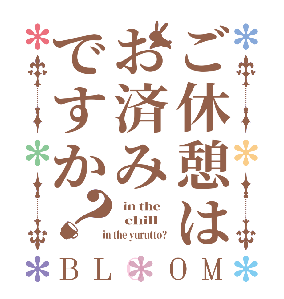 ご休憩はお済みですか？BLOOM   in the      chill    in the yurutto?  