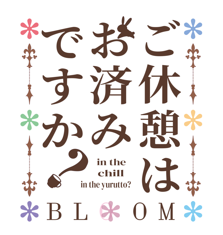 ご休憩はお済みですか？BLOOM   in the      chill    in the yurutto?  