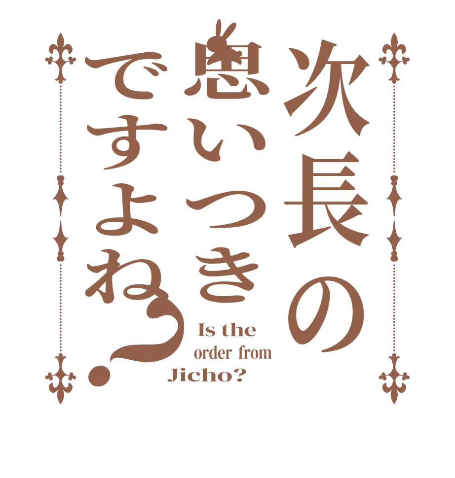 次長の思いつきですよね？  Is the      order  from  Jicho?  