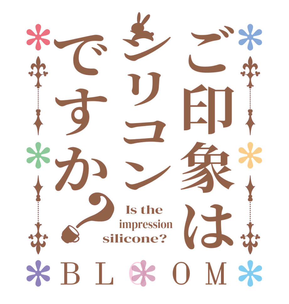 ご印象はシリコンですか？BLOOM   Is the    impression silicone?  
