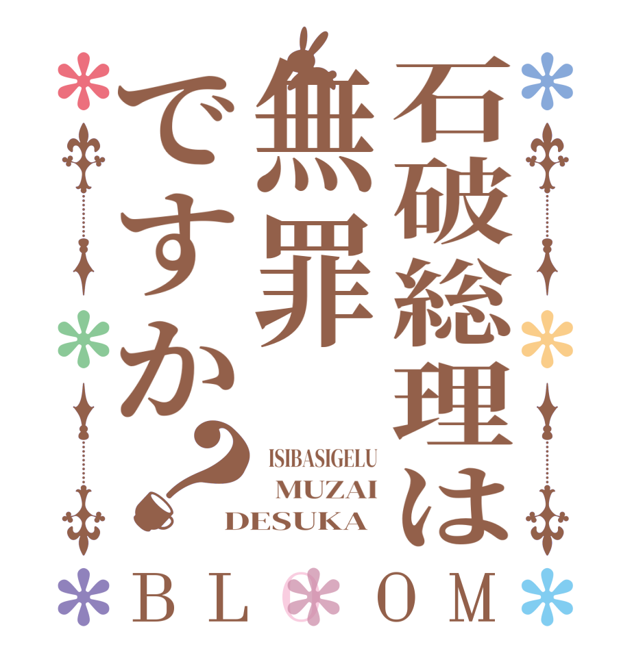 石破総理は無罪ですか？BLOOM   ISIBASIGELU   MUZAI DESUKA